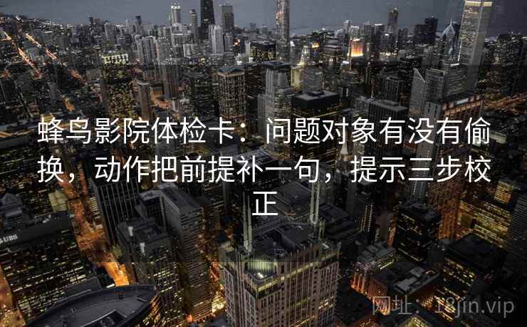 蜂鸟影院体检卡：问题对象有没有偷换，动作把前提补一句，提示三步校正