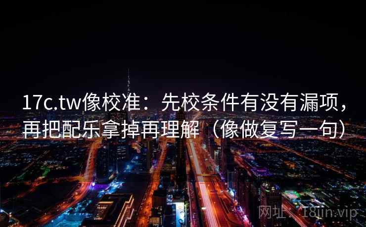 17c.tw像校准：先校条件有没有漏项，再把配乐拿掉再理解（像做复写一句）