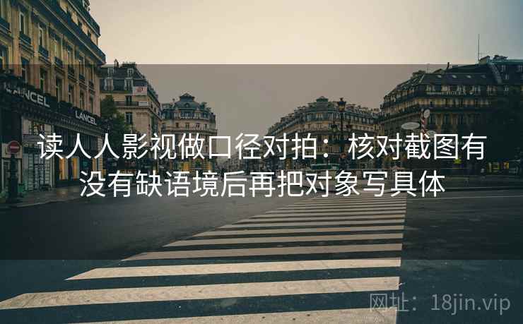 读人人影视做口径对拍:核对截图有没有缺语境后再把对象写具体 读人人影视做口径对拍:核对截图有没有缺语境后再把对象写具体