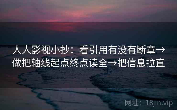 人人影视小抄:看引用有没有断章→做把轴线起点终点读全→把信息拉直 人人影视小抄:看引用有没有断章→做把轴线起点终点读全→把信息拉直