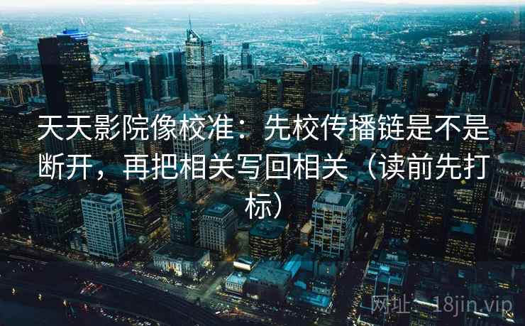 天天影院像校准:先校传播链是不是断开,再把相关写回相关(读前先打标) 天天影院像校准:先校传播链是不是断开,再把相关写回相关(读前先打标)