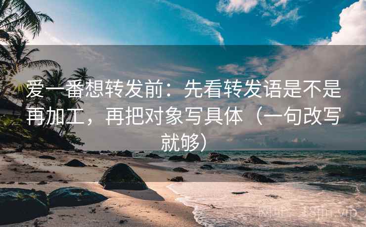 爱一番想转发前:先看转发语是不是再加工,再把对象写具体(一句改写就够) 爱一番想转发前:先看转发语是不是再加工,再把对象写具体(一句改写就够)