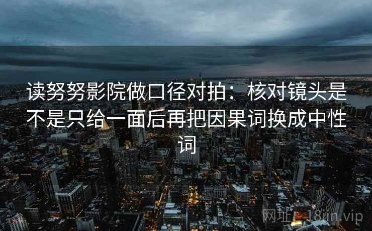 读努努影院做口径对拍:核对镜头是不是只给一面后再把因果词换成中性词 读努努影院做口径对拍:核对镜头是不是只给一面后再把因果词换成中性词