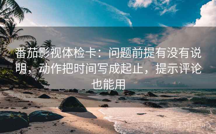 番茄影视体检卡:问题前提有没有说明,动作把时间写成起止,提示评论也能用 番茄影视体检卡:问题前提有没有说明,动作把时间写成起止,提示评论也能用