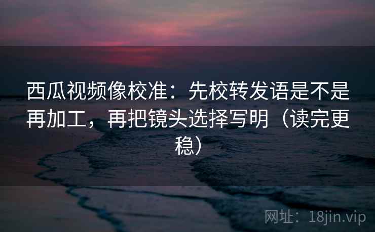 西瓜视频像校准:先校转发语是不是再加工,再把镜头选择写明(读完更稳) 西瓜视频像校准:先校转发语是不是再加工,再把镜头选择写明(读完更稳)