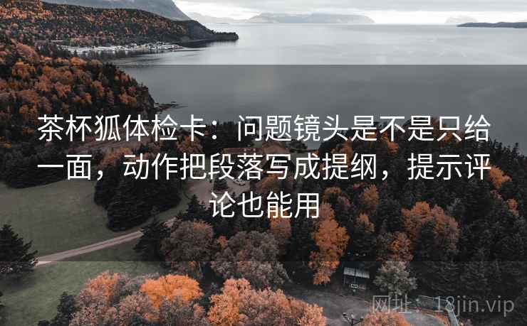 茶杯狐体检卡:问题镜头是不是只给一面,动作把段落写成提纲,提示评论也能用 茶杯狐体检卡:问题镜头是不是只给一面,动作把段落写成提纲,提示评论也能用