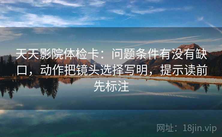 天天影院体检卡：问题条件有没有缺口，动作把镜头选择写明，提示读前先标注