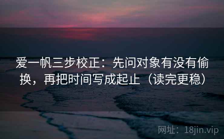 爱一帆三步校正：先问对象有没有偷换，再把时间写成起止（读完更稳）