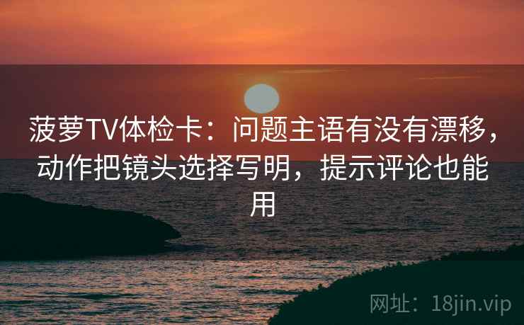 菠萝TV体检卡：问题主语有没有漂移，动作把镜头选择写明，提示评论也能用