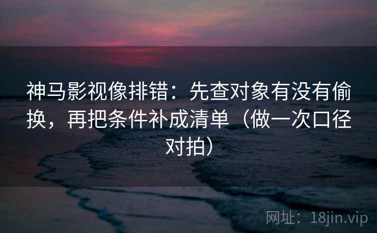神马影视像排错：先查对象有没有偷换，再把条件补成清单（做一次口径对拍）