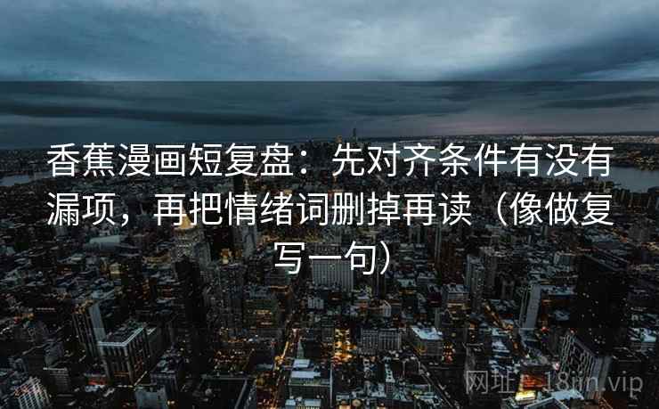 香蕉漫画短复盘:先对齐条件有没有漏项,再把情绪词删掉再读(像做复写一句) 香蕉漫画短复盘:先对齐条件有没有漏项,再把情绪词删掉再读(像做复写一句)