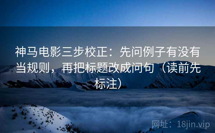神马电影三步校正:先问例子有没有当规则,再把标题改成问句(读前先标注) 神马电影三步校正:先问例子有没有当规则,再把标题改成问句(读前先标注)