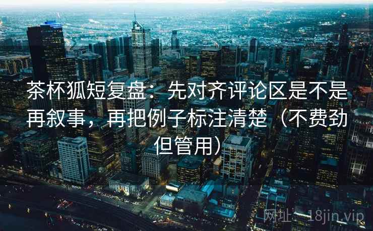 茶杯狐短复盘:先对齐评论区是不是再叙事,再把例子标注清楚(不费劲但管用) 茶杯狐短复盘:先对齐评论区是不是再叙事,再把例子标注清楚(不费劲但管用)