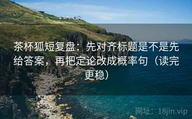 茶杯狐短复盘:先对齐标题是不是先给答案,再把定论改成概率句(读完更稳) 茶杯狐短复盘:先对齐标题是不是先给答案,再把定论改成概率句(读完更稳)