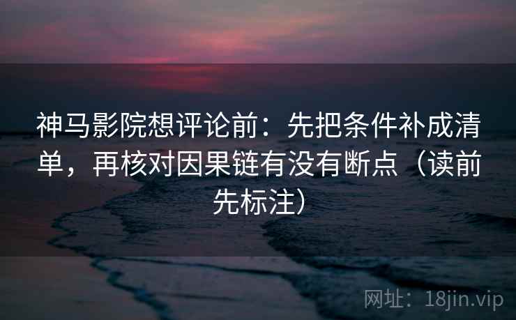 神马影院想评论前：先把条件补成清单，再核对因果链有没有断点（读前先标注）