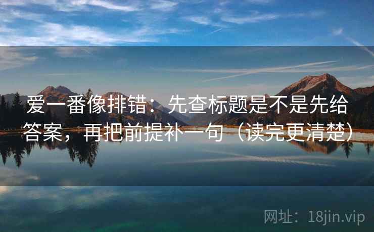 爱一番像排错：先查标题是不是先给答案，再把前提补一句（读完更清楚）