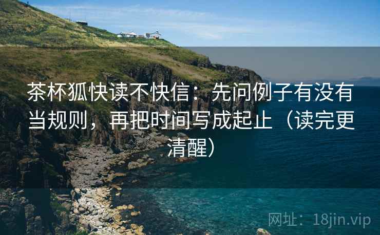 茶杯狐快读不快信：先问例子有没有当规则，再把时间写成起止（读完更清醒）