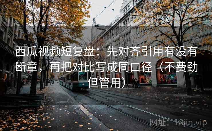 西瓜视频短复盘：先对齐引用有没有断章，再把对比写成同口径（不费劲但管用）
